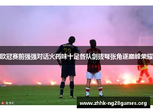 欧冠赛前强强对话火药味十足各队剑拔弩张角逐巅峰荣耀