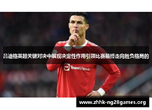 吕迪格英超关键对决中展现决定性作用引领比赛最终走向胜负格局的