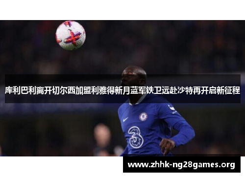 库利巴利离开切尔西加盟利雅得新月蓝军铁卫远赴沙特再开启新征程