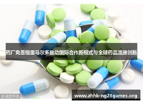 药厂免签格里马尔多推动国际合作新模式与全球药品流通创新