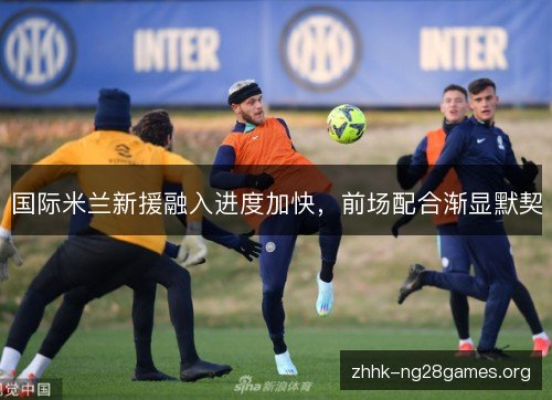 国际米兰新援融入进度加快，前场配合渐显默契
